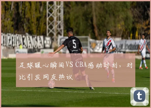 足球暖心瞬间VS CBA感动时刻，对比引发网友热议