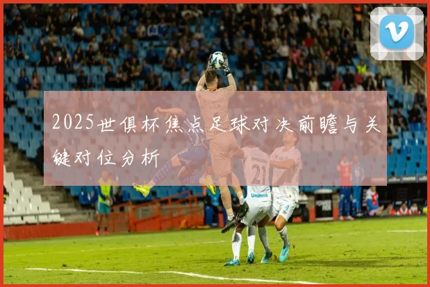 2025世俱杯焦点足球对决前瞻与关键对位分析